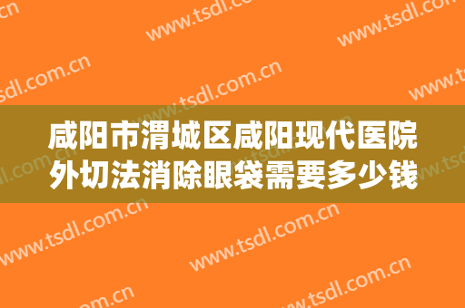咸阳市渭城区咸阳现代医院外切法消除眼袋需要多少钱?靠谱吗?(西安西京医院祛眼袋)