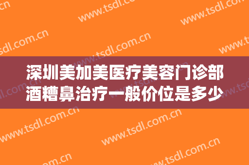 深圳美加美医疗美容门诊部酒糟鼻治疗一般价位是多少?可靠吗?(酒糟鼻 医美)
