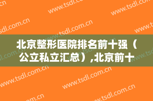 北京整形医院排名前十强（公立私立汇总）,北京前十名的整形医院(北京排名第一的整形医院)