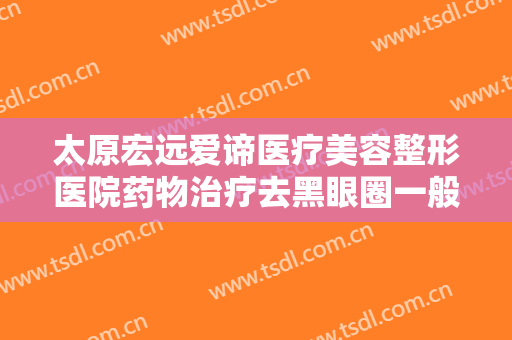 太原宏远爱谛医疗美容整形医院药物治疗去黑眼圈一般价位是多少钱?好不好?