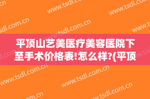 平顶山艺美医疗美容医院下至手术价格表!怎么样?(平顶山美容费用)