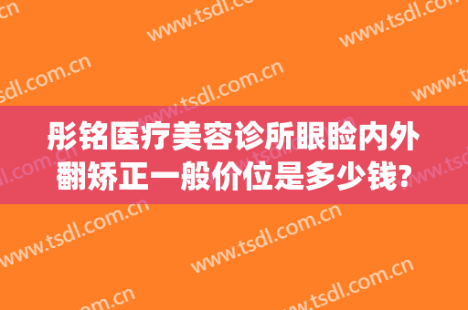 彤铭医疗美容诊所眼睑内外翻矫正一般价位是多少钱?贵不贵?(彤铭医疗美容医院怎么样)
