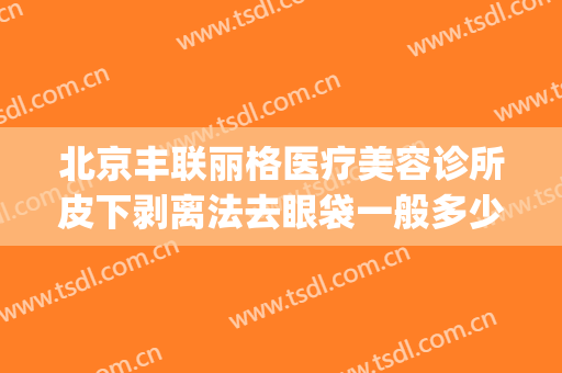 北京丰联丽格医疗美容诊所皮下剥离法去眼袋一般多少费用?可靠吗?(北京丰联丽格医疗美容好吗)