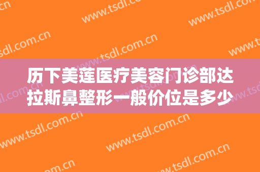 历下美莲医疗美容门诊部达拉斯鼻整形一般价位是多少?效果怎么样?(山东济南美莲整形美容医院)