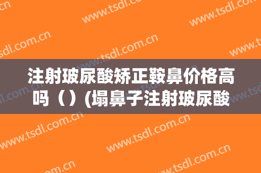 注射玻尿酸矫正鞍鼻价格高吗（）(塌鼻子注射玻尿酸)