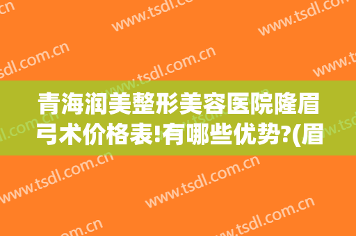 青海润美整形美容医院隆眉弓术价格表!有哪些优势?(眉弓填充多少钱)