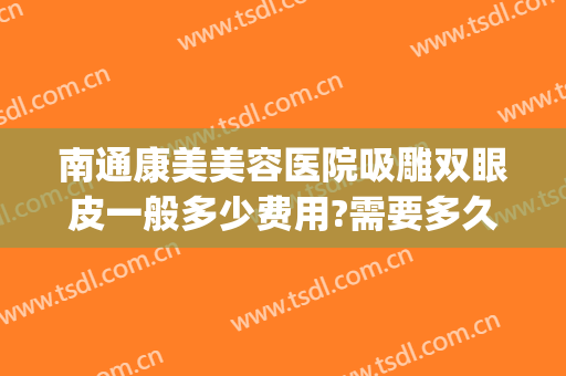 南通康美美容医院吸雕双眼皮一般多少费用?需要多久恢复?(南通康美整形医院医生)