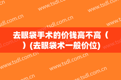 去眼袋手术的价钱高不高（）(去眼袋术一般价位)