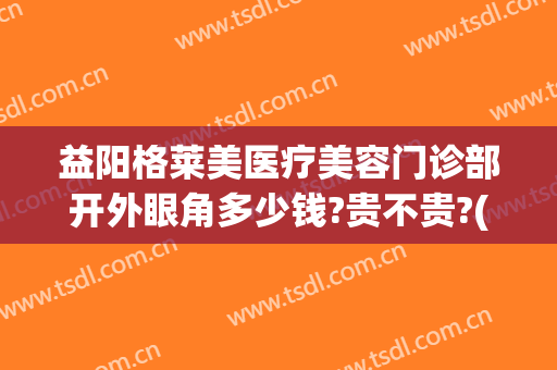益阳格莱美医疗美容门诊部开外眼角多少钱?贵不贵?(益阳格莱美整形医院)