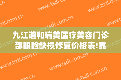 九江谐和瑞美医疗美容门诊部眼睑缺损修复价格表!靠谱吗?(瑞善美医疗美容怎么样)
