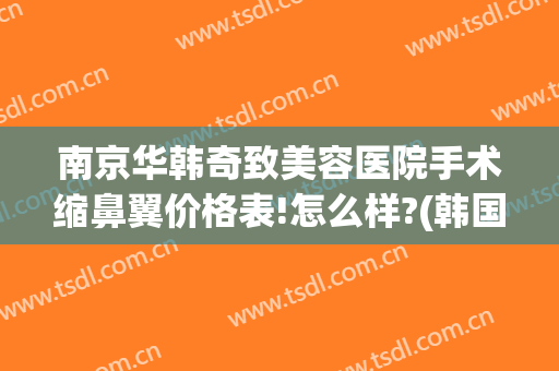 南京华韩奇致美容医院手术缩鼻翼价格表!怎么样?(韩国缩鼻翼手术多少钱)