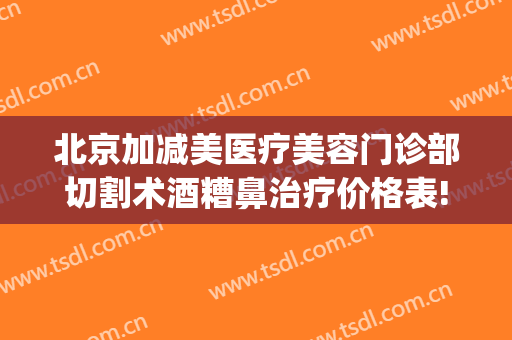 北京加减美医疗美容门诊部切割术酒糟鼻治疗价格表!怎么样?(手术治疗酒糟鼻)