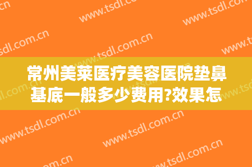 常州美莱医疗美容医院垫鼻基底一般多少费用?效果怎么样?(常州美莱整形医院地址)