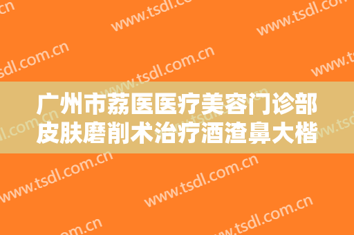 广州市荔医医疗美容门诊部皮肤磨削术治疗酒渣鼻大楷需要多少费用?需要多久恢复?