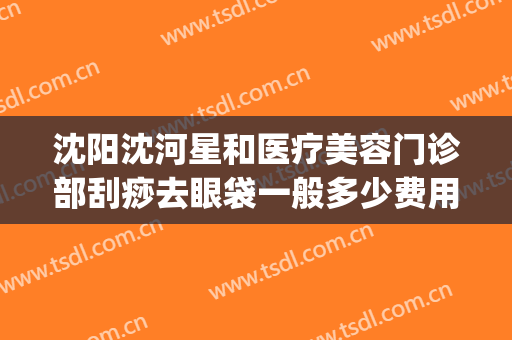 沈阳沈河星和医疗美容门诊部刮痧去眼袋一般多少费用?可靠吗?(沈阳星美医疗美容正规吗)