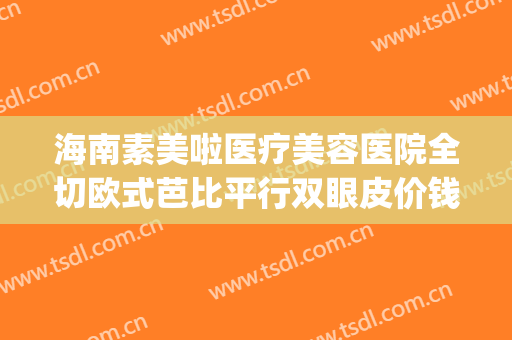 海南素美啦医疗美容医院全切欧式芭比平行双眼皮价钱?靠谱吗?(海南美容整形医院怎么样)