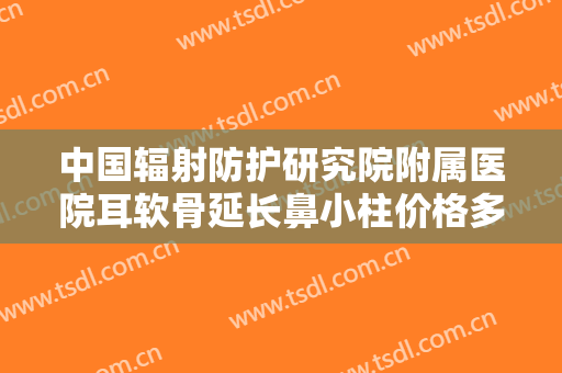 中国辐射防护研究院附属医院耳软骨延长鼻小柱价格多少钱?怎么样?
