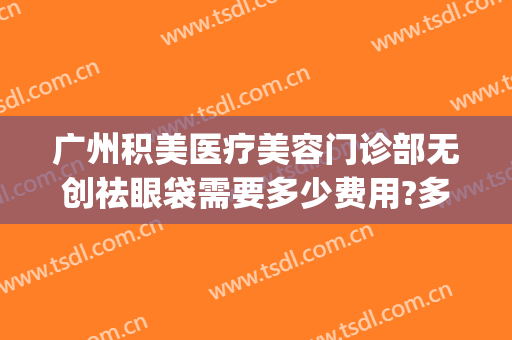 广州积美医疗美容门诊部无创祛眼袋需要多少费用?多长时间恢复?(广州积美医疗美容医生)