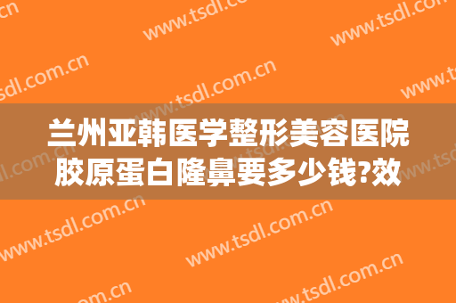 兰州亚韩医学整形美容医院胶原蛋白隆鼻要多少钱?效果怎么样?(兰州亚韩整形医院做双眼皮怎么样)