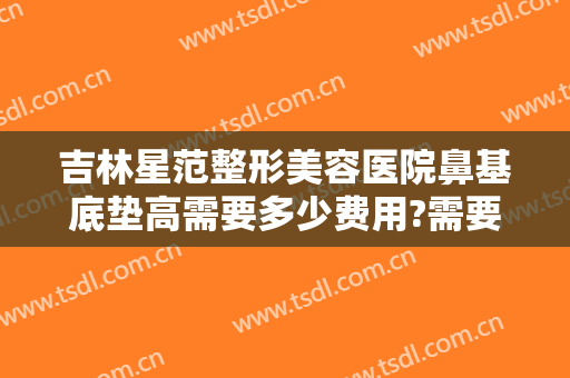 吉林星范整形美容医院鼻基底垫高需要多少费用?需要多久恢复?