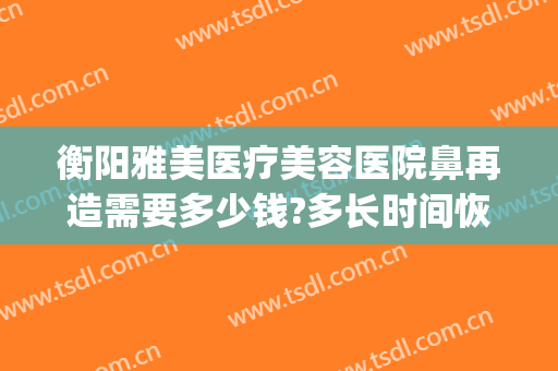 衡阳雅美医疗美容医院鼻再造需要多少钱?多长时间恢复?(衡阳雅美整形医院电话地址)
