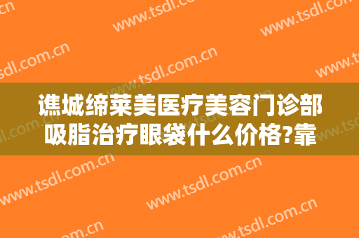谯城缔莱美医疗美容门诊部吸脂治疗眼袋什么价格?靠谱吗?