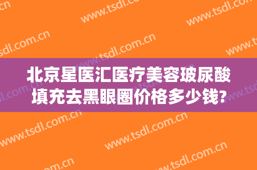 北京星医汇医疗美容玻尿酸填充去黑眼圈价格多少钱?怎么样?(打玻尿酸去黑眼圈多少钱)