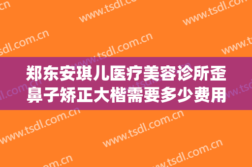 郑东安琪儿医疗美容诊所歪鼻子矫正大楷需要多少费用?有哪些优势?(郑东安琪儿医疗美容怎么样)