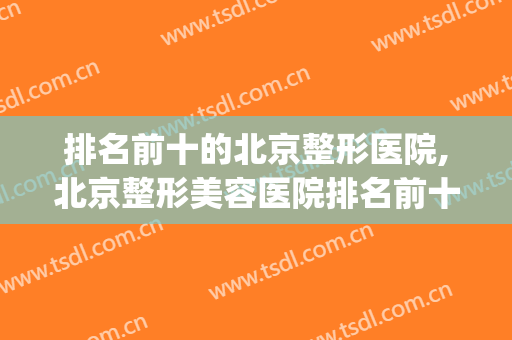 排名前十的北京整形医院,北京整形美容医院排名前十位(北京排前五的整形医院)