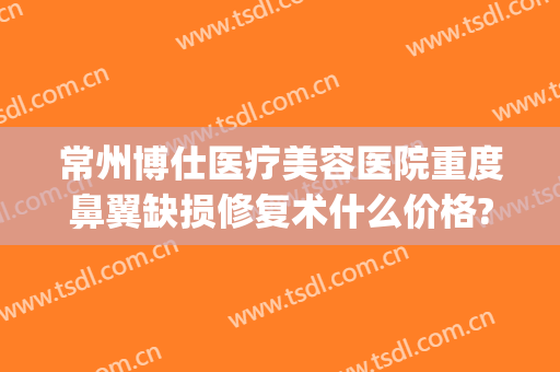 常州博仕医疗美容医院重度鼻翼缺损修复术什么价格?靠谱吗?(常州鼻部整形美容医院)
