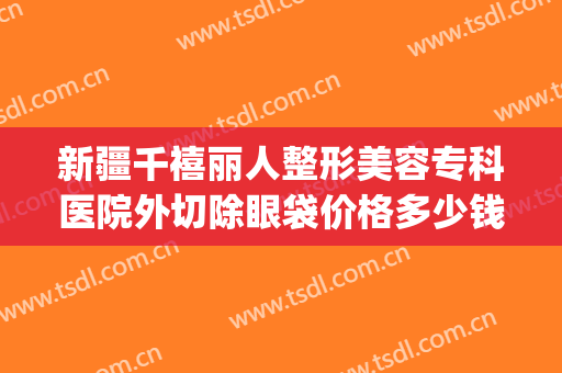 新疆千禧丽人整形美容专科医院外切除眼袋价格多少钱?贵不贵?(整形医院去眼袋价格)