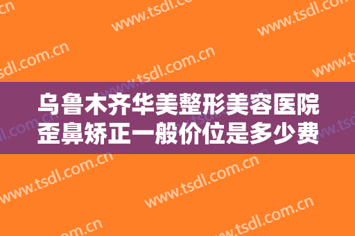 乌鲁木齐华美整形美容医院歪鼻矫正一般价位是多少费用?有哪些优势?
