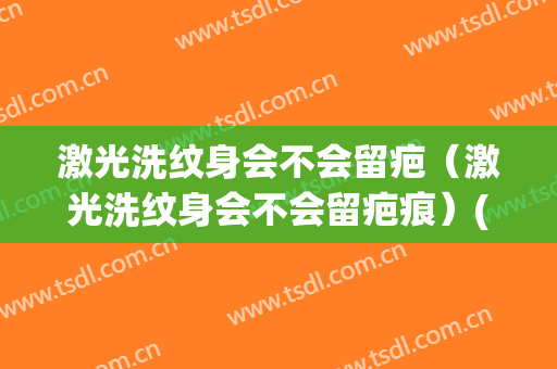 激光洗纹身会不会留疤（激光洗纹身会不会留疤痕）(洗纹身激光会留疤吗)