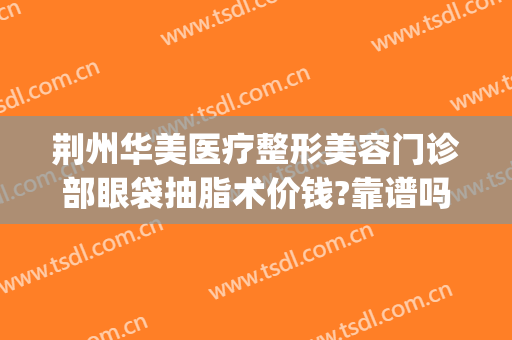 荆州华美医疗整形美容门诊部眼袋抽脂术价钱?靠谱吗?(荆州眼袋吸脂手术费用)