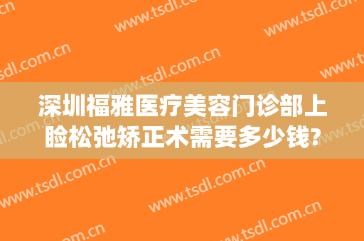 深圳福雅医疗美容门诊部上睑松弛矫正术需要多少钱?有哪些优势?(深圳眼睑下垂手术要多少钱)