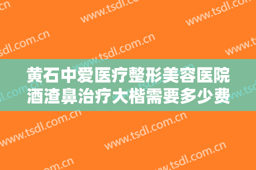 黄石中爱医疗整形美容医院酒渣鼻治疗大楷需要多少费用?多长时间恢复?