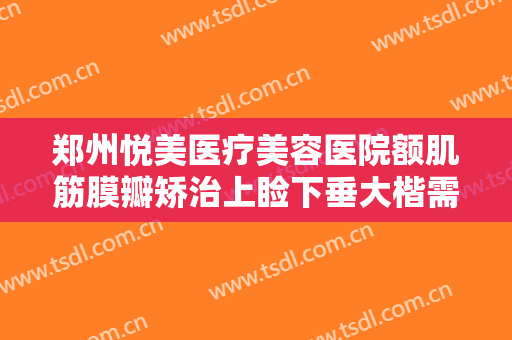 郑州悦美医疗美容医院额肌筋膜瓣矫治上睑下垂大楷需要多少费用?靠谱吗?