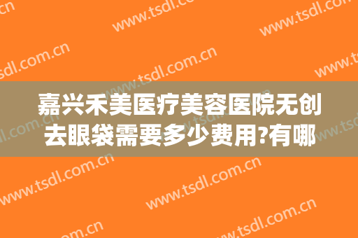 嘉兴禾美医疗美容医院无创去眼袋需要多少费用?有哪些优势?(嘉兴禾美整形医院好吗)