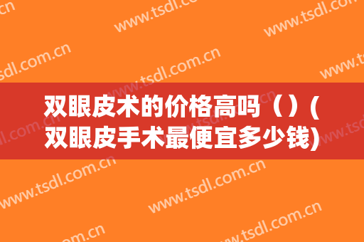 双眼皮术的价格高吗（）(双眼皮手术最便宜多少钱)