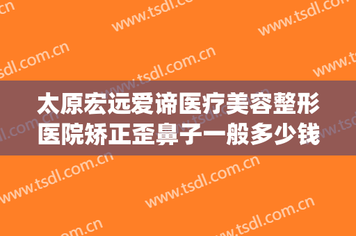 太原宏远爱谛医疗美容整形医院矫正歪鼻子一般多少钱?好不好?(太原宏远爱谛美容医院怎么样)