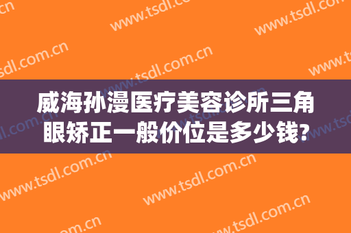威海孙漫医疗美容诊所三角眼矫正一般价位是多少钱?有哪些优势?(威海孙漫整形医院怎么样)