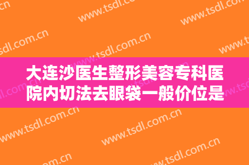 大连沙医生整形美容专科医院内切法去眼袋一般价位是多少钱?有哪些优势?