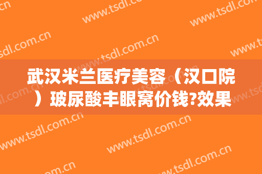 武汉米兰医疗美容（汉口院）玻尿酸丰眼窝价钱?效果怎么样?(武汉市中心医院割双眼皮)