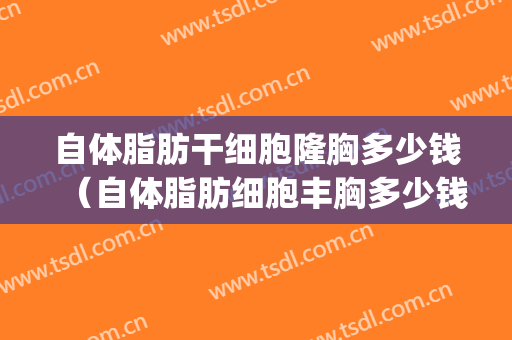自体脂肪干细胞隆胸多少钱（自体脂肪细胞丰胸多少钱）(自体脂肪活细胞丰胸价格)