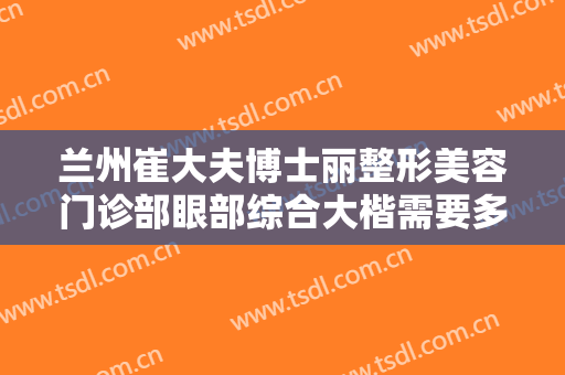 兰州崔大夫博士丽整形美容门诊部眼部综合大楷需要多少钱?有哪些优势?