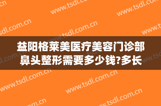 益阳格莱美医疗美容门诊部鼻头整形需要多少钱?多长时间恢复?(益阳整容医院费用)