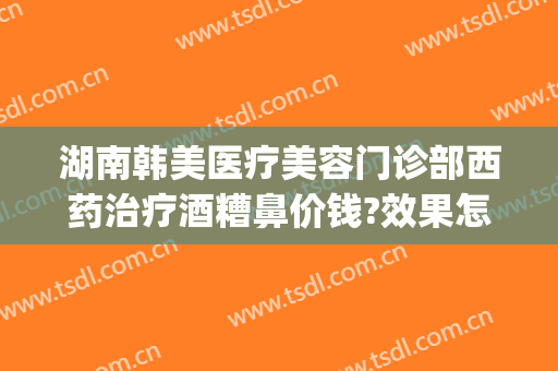 湖南韩美医疗美容门诊部西药治疗酒糟鼻价钱?效果怎么样?(激光治疗酒糟鼻价格)