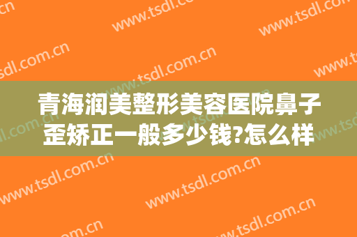 青海润美整形美容医院鼻子歪矫正一般多少钱?怎么样?(嘴巴歪整容要多少钱)