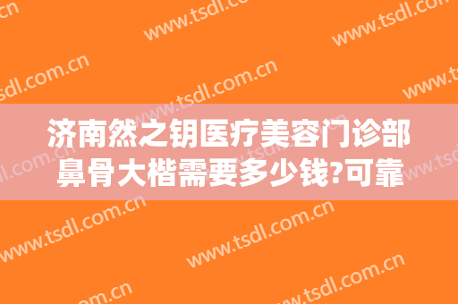 济南然之钥医疗美容门诊部鼻骨大楷需要多少钱?可靠吗?(济南然之钥医疗美容预约电话)