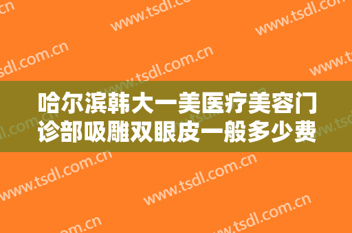 哈尔滨韩大一美医疗美容门诊部吸雕双眼皮一般多少费用?有哪些优势?